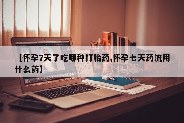 紫竹药业打胎药网购【怀孕7天了吃哪种打胎药,怀孕七天药流用什么药】