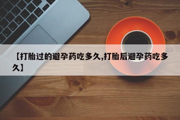 紫竹药业打胎药网购【打胎过的避孕药吃多久,打胎后避孕药吃多久】