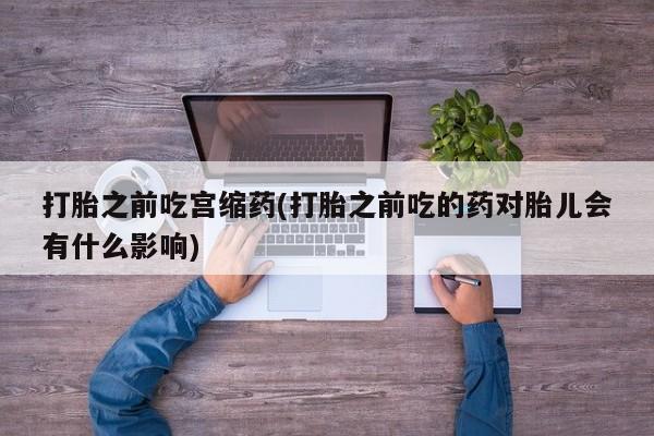 紫竹药业打胎药网购打胎之前吃宫缩药(打胎之前吃的药对胎儿会有什么影响)