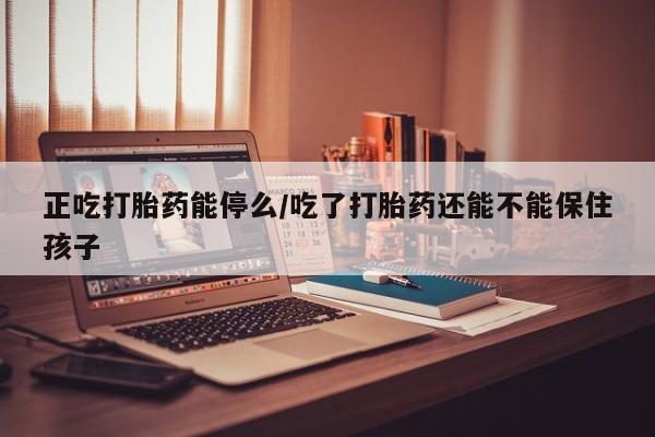 紫竹药业打胎药网购正吃打胎药能停么/吃了打胎药还能不能保住孩子