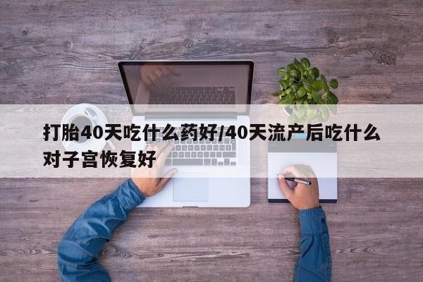 紫竹药业打胎药网购打胎40天吃什么药好/40天流产后吃什么对子宫恢复好