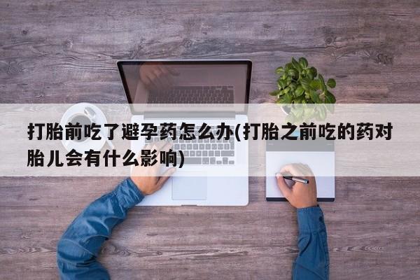紫竹药业打胎药网购打胎前吃了避孕药怎么办(打胎之前吃的药对胎儿会有什么影响)