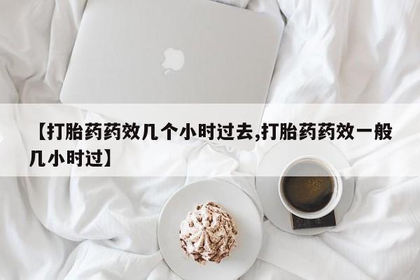 紫竹药业打胎药网购【打胎药药效几个小时过去,打胎药药效一般几小时过】