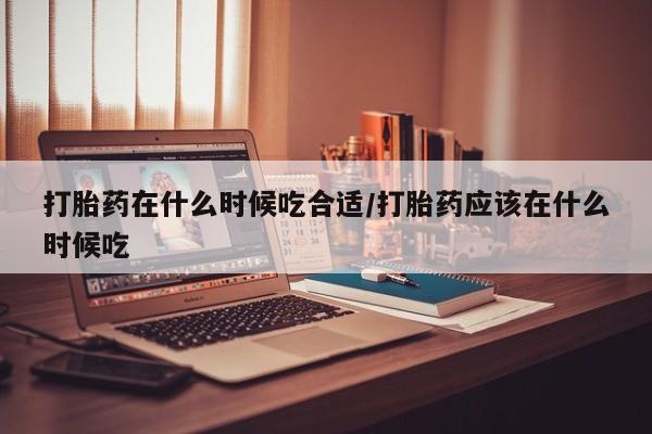 紫竹药业打胎药网购打胎药在什么时候吃合适/打胎药应该在什么时候吃