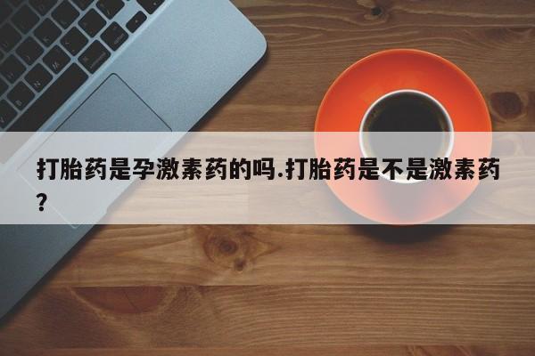 紫竹药业打胎药网购打胎药是孕激素药的吗.打胎药是不是激素药？