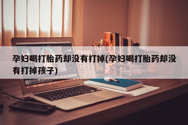 紫竹药业打胎药网购孕妇喝打胎药却没有打掉(孕妇喝打胎药却没有打掉孩子)