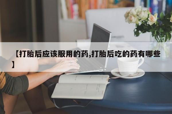 紫竹药业打胎药网购【打胎后应该服用的药,打胎后吃的药有哪些】