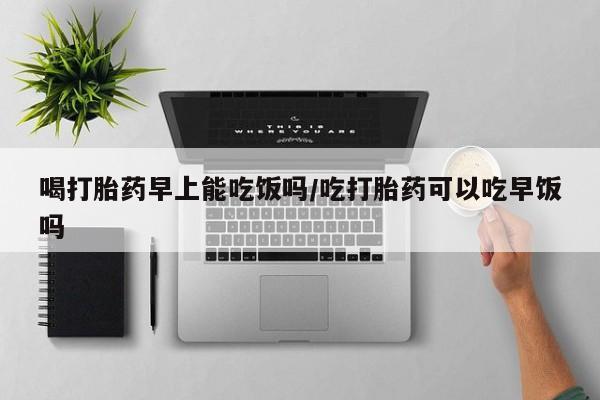 紫竹药业打胎药网购喝打胎药早上能吃饭吗/吃打胎药可以吃早饭吗