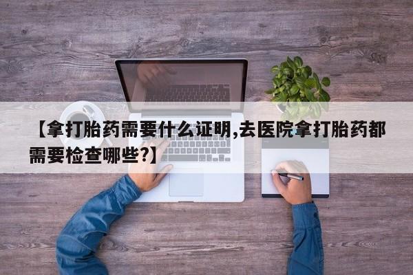 紫竹药业打胎药网购【拿打胎药需要什么证明,去医院拿打胎药都需要检查哪些?】