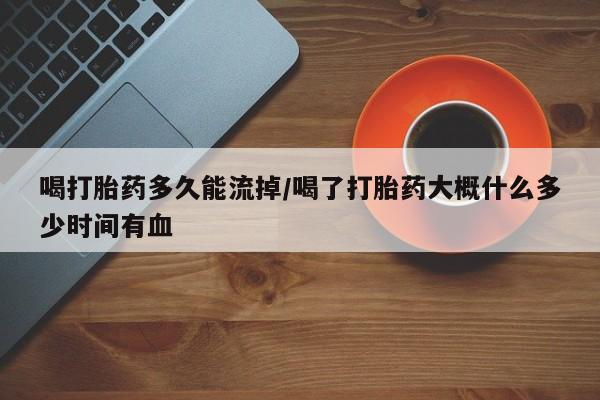 紫竹药业打胎药网购喝打胎药多久能流掉/喝了打胎药大概什么多少时间有血