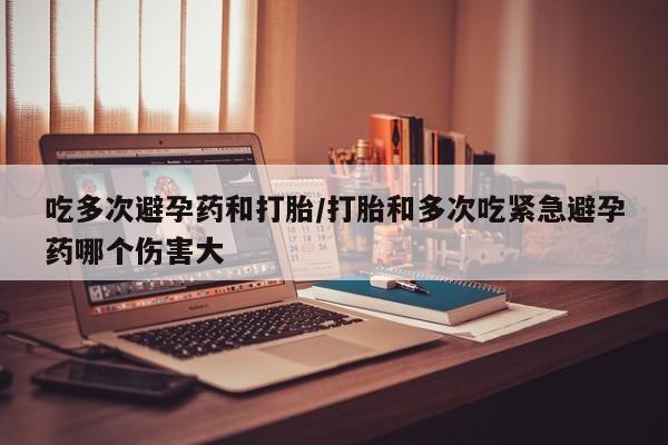 紫竹药业打胎药网购吃多次避孕药和打胎/打胎和多次吃紧急避孕药哪个伤害大