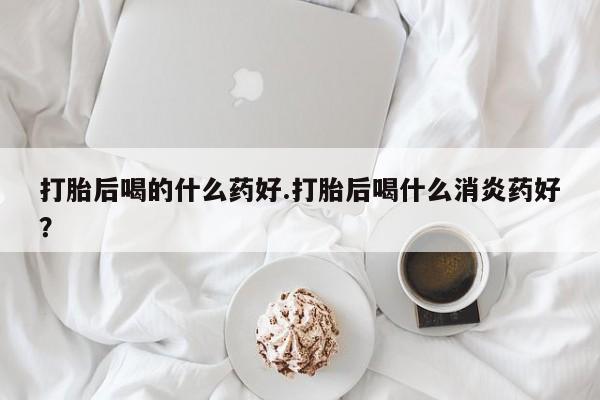 紫竹药业打胎药网购打胎后喝的什么药好.打胎后喝什么消炎药好？