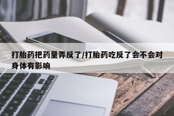 紫竹药业打胎药网购打胎药把药量弄反了/打胎药吃反了会不会对身体有影响
