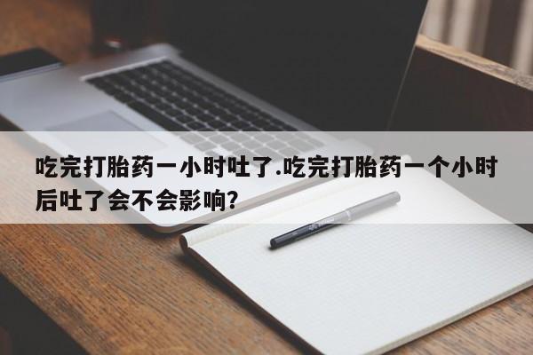 紫竹药业打胎药网购吃完打胎药一小时吐了.吃完打胎药一个小时后吐了会不会影响？