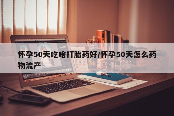 紫竹药业打胎药网购怀孕50天吃啥打胎药好/怀孕50天怎么药物流产