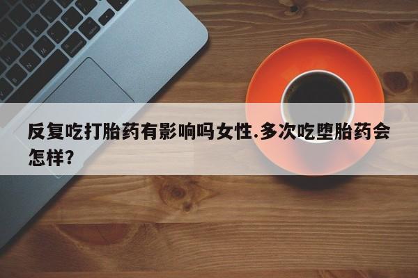 紫竹药业打胎药网购反复吃打胎药有影响吗女性.多次吃堕胎药会怎样？
