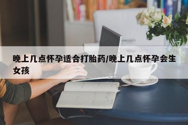 紫竹药业打胎药网购晚上几点怀孕适合打胎药/晚上几点怀孕会生女孩