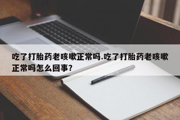 紫竹药业打胎药网购吃了打胎药老咳嗽正常吗.吃了打胎药老咳嗽正常吗怎么回事？