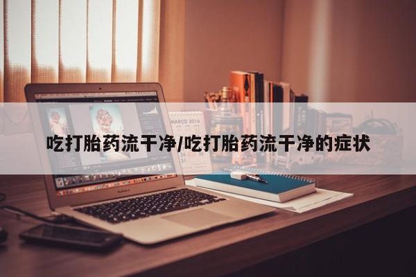 紫竹药业打胎药网购吃打胎药流干净/吃打胎药流干净的症状