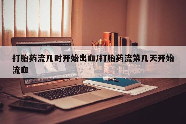 紫竹药业打胎药网购打胎药流几时开始出血/打胎药流第几天开始流血
