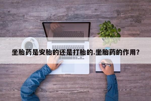 紫竹药业打胎药网购坐胎药是安胎的还是打胎的.坐胎药的作用？