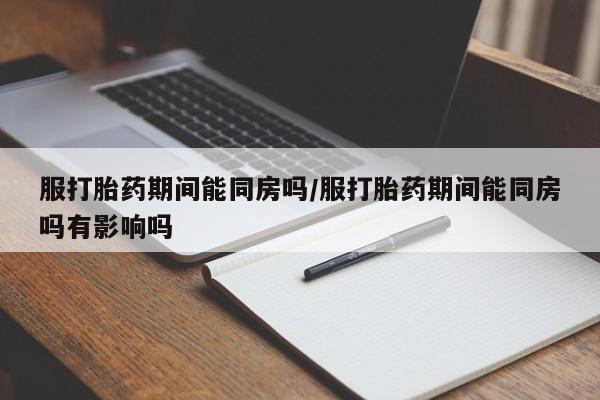紫竹药业打胎药网购服打胎药期间能同房吗/服打胎药期间能同房吗有影响吗