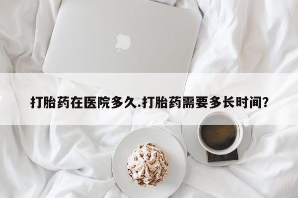 紫竹药业打胎药网购打胎药在医院多久.打胎药需要多长时间？