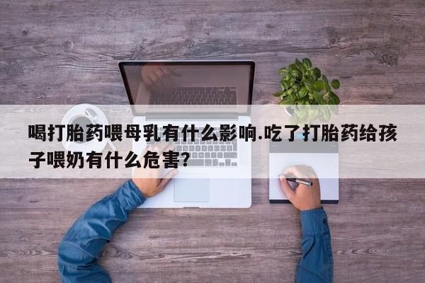 紫竹药业打胎药网购喝打胎药喂母乳有什么影响.吃了打胎药给孩子喂奶有什么危害？