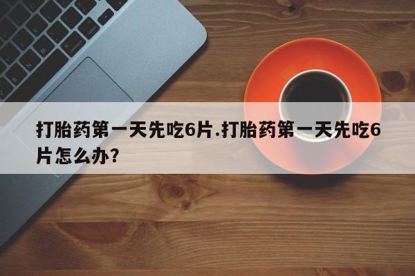 紫竹药业打胎药网购打胎药第一天先吃6片.打胎药第一天先吃6片怎么办？