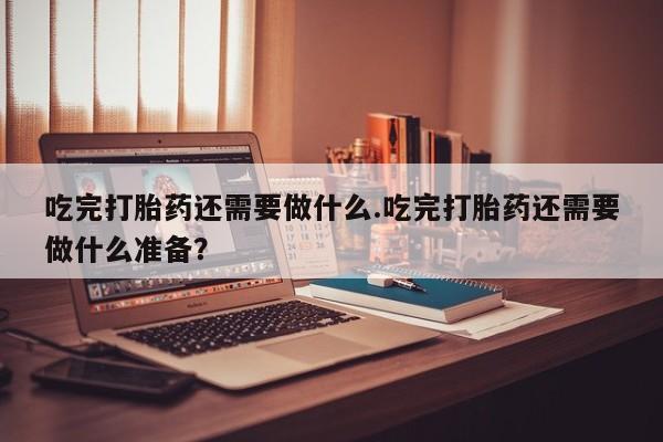 紫竹药业打胎药网购吃完打胎药还需要做什么.吃完打胎药还需要做什么准备？