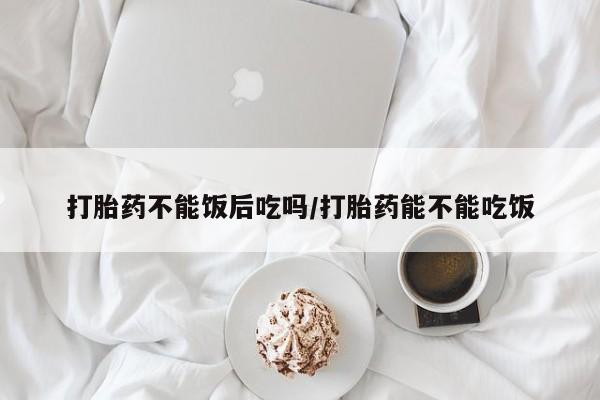紫竹药业打胎药网购打胎药不能饭后吃吗/打胎药能不能吃饭