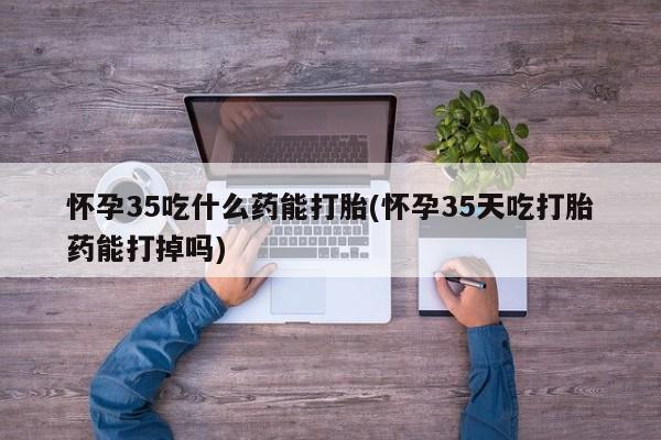 紫竹药业打胎药网购怀孕35吃什么药能打胎(怀孕35天吃打胎药能打掉吗)