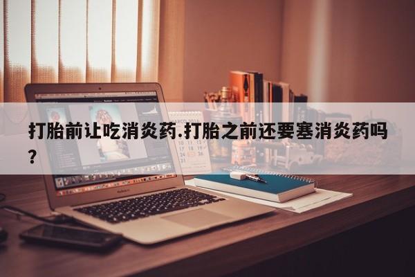 紫竹药业打胎药网购打胎前让吃消炎药.打胎之前还要塞消炎药吗？