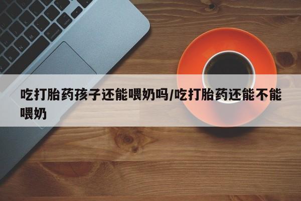 紫竹药业打胎药网购吃打胎药孩子还能喂奶吗/吃打胎药还能不能喂奶