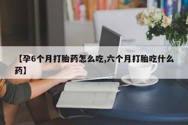 紫竹药业打胎药网购【孕6个月打胎药怎么吃,六个月打胎吃什么药】