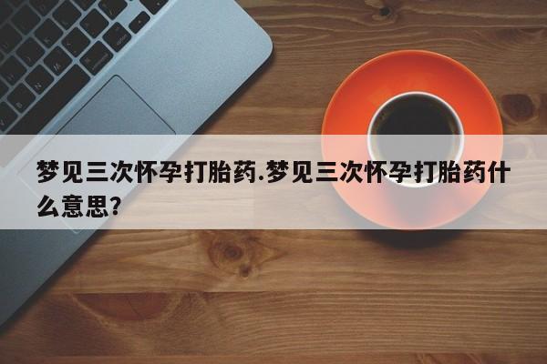 紫竹药业打胎药网购梦见三次怀孕打胎药.梦见三次怀孕打胎药什么意思？