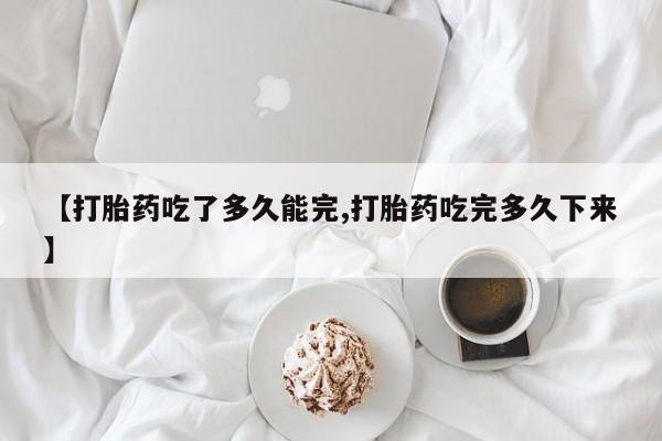 紫竹药业打胎药网购【打胎药吃了多久能完,打胎药吃完多久下来】