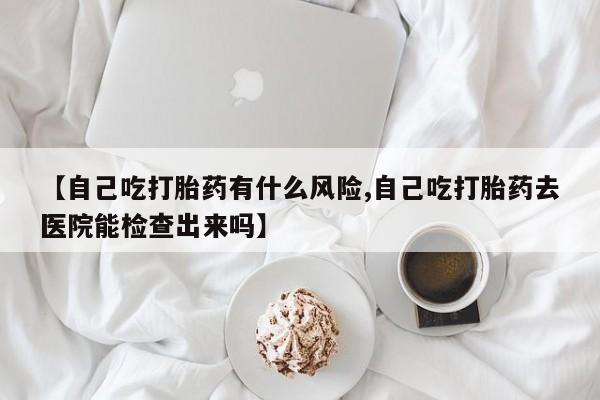 紫竹药业打胎药网购【自己吃打胎药有什么风险,自己吃打胎药去医院能检查出来吗】