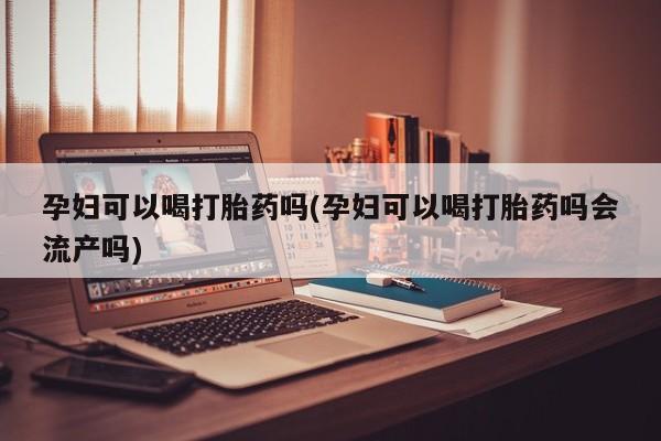 紫竹药业打胎药网购孕妇可以喝打胎药吗(孕妇可以喝打胎药吗会流产吗)
