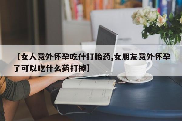 紫竹药业打胎药网购【女人意外怀孕吃什打胎药,女朋友意外怀孕了可以吃什么药打掉】