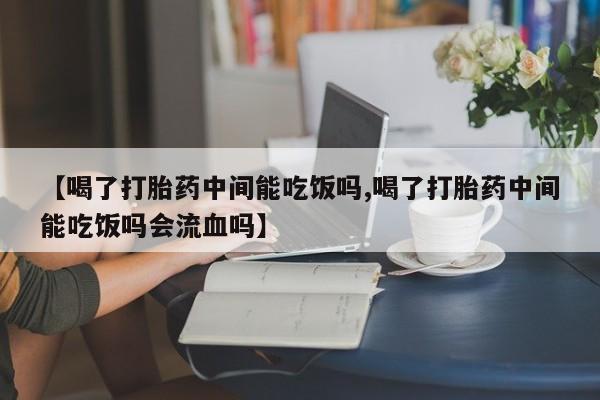 紫竹药业打胎药网购【喝了打胎药中间能吃饭吗,喝了打胎药中间能吃饭吗会流血吗】