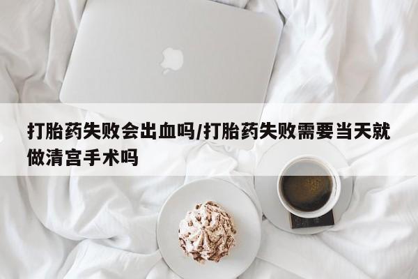 紫竹药业打胎药网购打胎药失败会出血吗/打胎药失败需要当天就做清宫手术吗