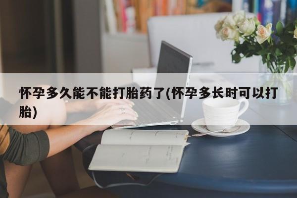 紫竹药业打胎药网购怀孕多久能不能打胎药了(怀孕多长时可以打胎)