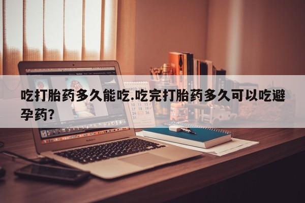 紫竹药业打胎药网购吃打胎药多久能吃.吃完打胎药多久可以吃避孕药？