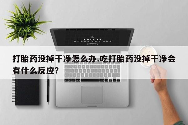紫竹药业打胎药网购打胎药没掉干净怎么办.吃打胎药没掉干净会有什么反应？
