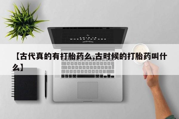 紫竹药业打胎药网购【古代真的有打胎药么,古时候的打胎药叫什么】