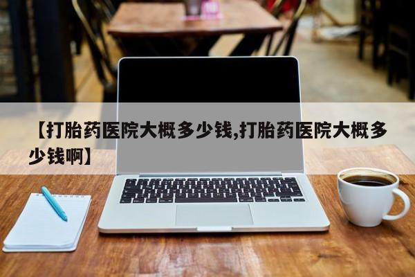 紫竹药业打胎药网购【打胎药医院大概多少钱,打胎药医院大概多少钱啊】