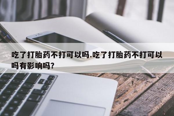 紫竹药业打胎药网购吃了打胎药不打可以吗.吃了打胎药不打可以吗有影响吗？