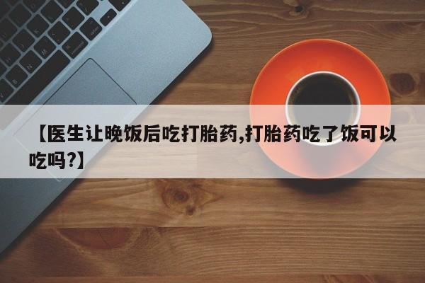 紫竹药业打胎药网购【医生让晚饭后吃打胎药,打胎药吃了饭可以吃吗?】