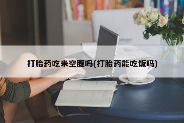 紫竹药业打胎药网购打胎药吃米空腹吗(打胎药能吃饭吗)
